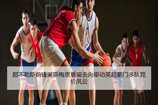 那不勒斯前锋奥斯梅恩夏窗去向牵动英超豪门多队竞价风云