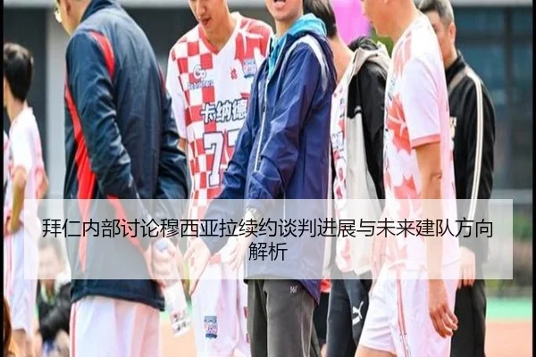 拜仁内部讨论穆西亚拉续约谈判进展与未来建队方向解析