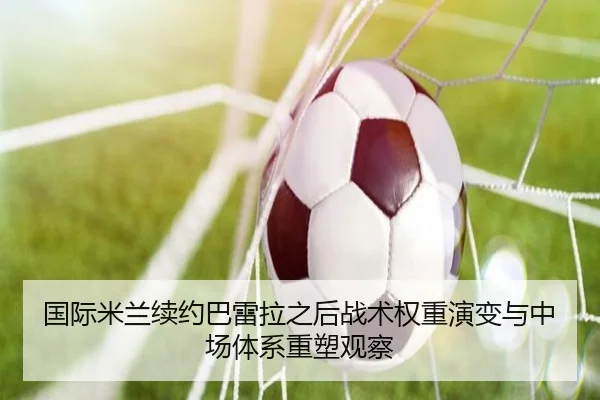 国际米兰续约巴雷拉之后战术权重演变与中场体系重塑观察 | kaiyun
