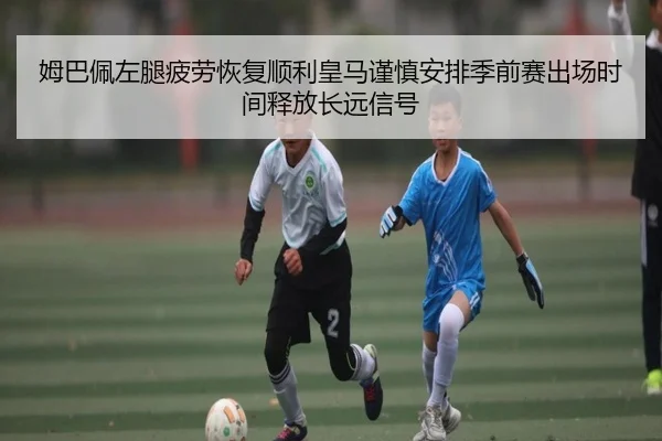 姆巴佩左腿疲劳恢复顺利皇马谨慎安排季前赛出场时间释放长远信号